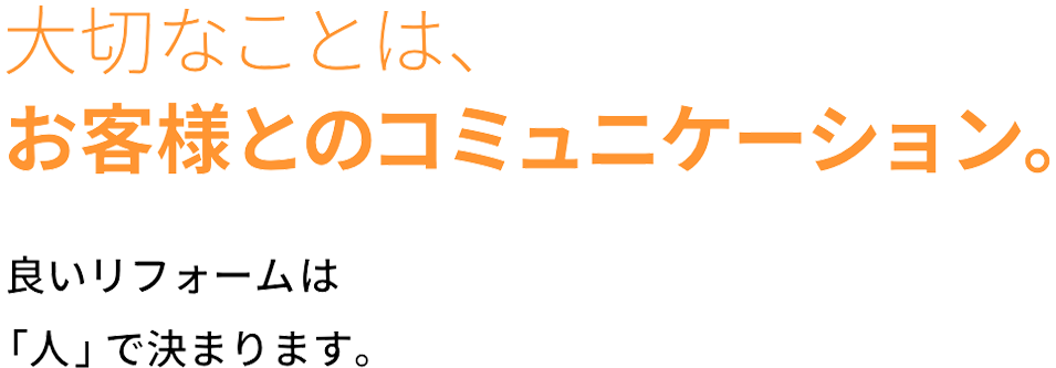 大切なことは、 お客様とのコミュニケーション。良いリフォームは 「人」で決まります。